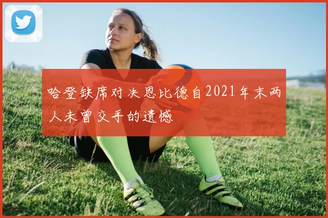 哈登缺席对决恩比德自2021年末两人未曾交手的遗憾