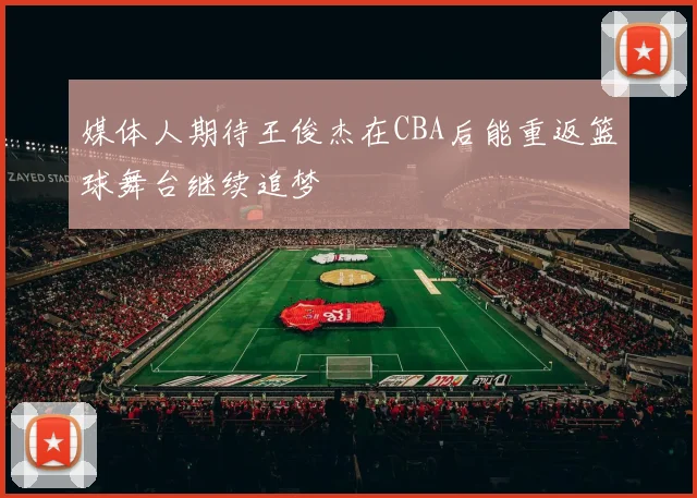 媒体人期待王俊杰在CBA后能重返篮球舞台继续追梦