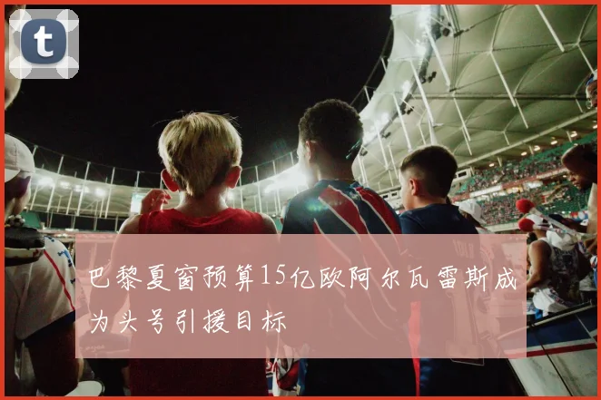巴黎夏窗预算15亿欧阿尔瓦雷斯成为头号引援目标