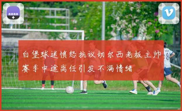 白堡球迷愤怒抗议切尔西老板主帅赛季中途离任引发不满情绪