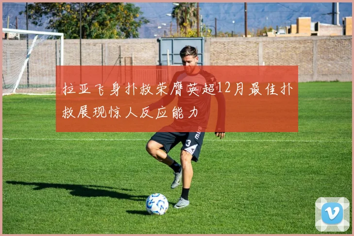 拉亚飞身扑救荣膺英超12月最佳扑救展现惊人反应能力