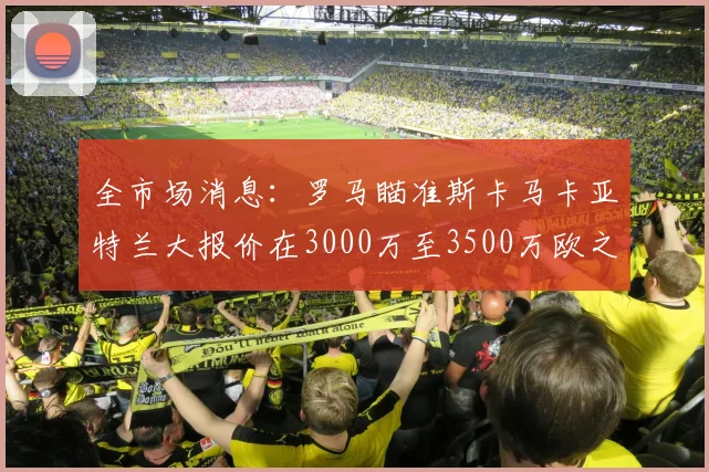全市场消息：罗马瞄准斯卡马卡亚特兰大报价在3000万至3500万欧之间