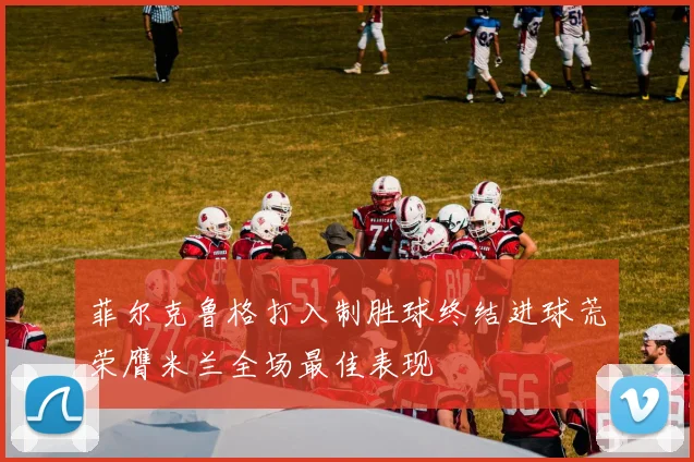 菲尔克鲁格打入制胜球终结进球荒荣膺米兰全场最佳表现