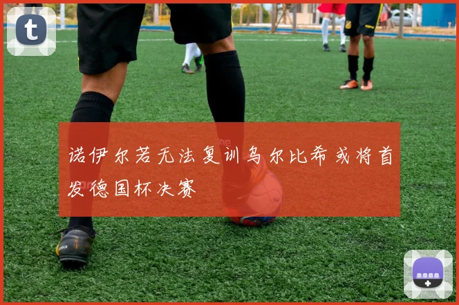 诺伊尔若无法复训乌尔比希或将首发德国杯决赛