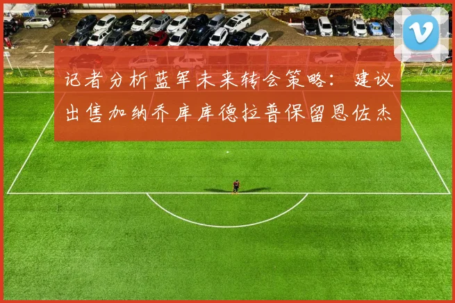 记者分析蓝军未来转会策略：建议出售加纳乔库库德拉普保留恩佐杰克逊