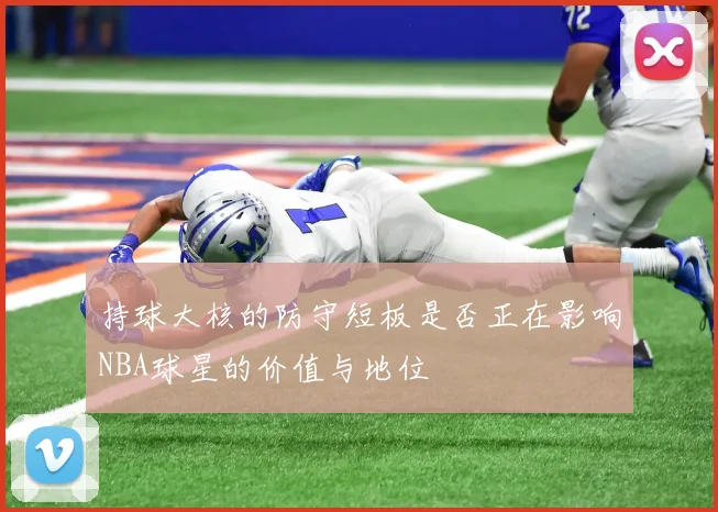 持球大核的防守短板是否正在影响NBA球星的价值与地位