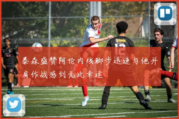 泰森盛赞阿伦内线脚步迅速与他并肩作战感到无比幸运