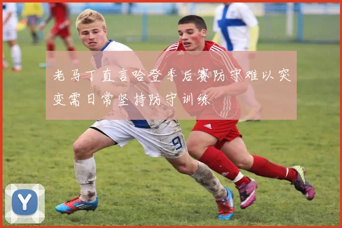 老马丁直言哈登季后赛防守难以突变需日常坚持防守训练