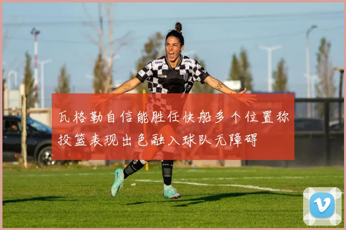 瓦格勒自信能胜任快船多个位置称投篮表现出色融入球队无障碍