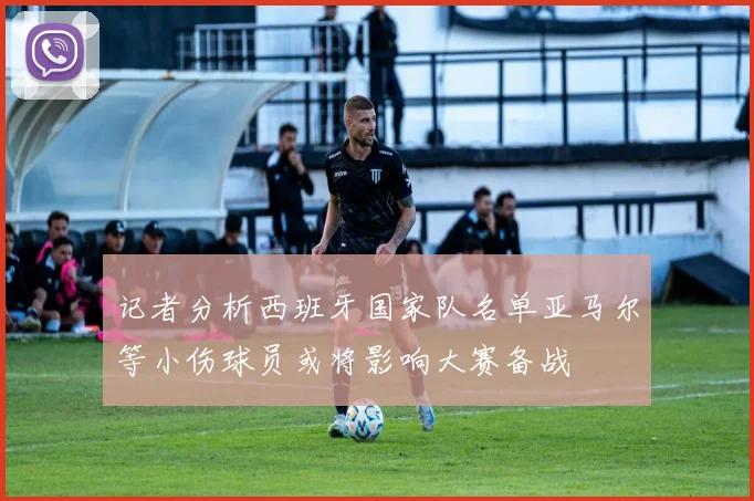 记者分析西班牙国家队名单亚马尔等小伤球员或将影响大赛备战