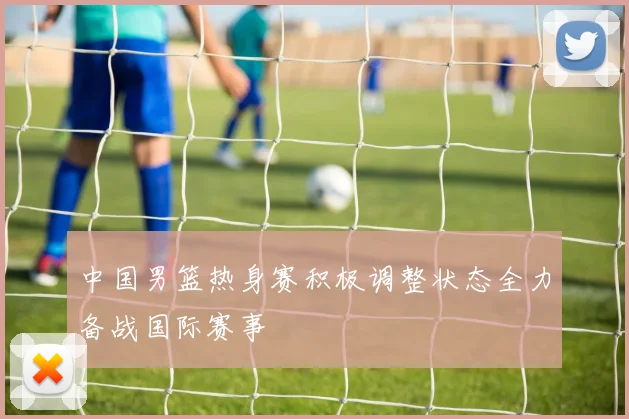 中国男篮热身赛积极调整状态全力备战国际赛事