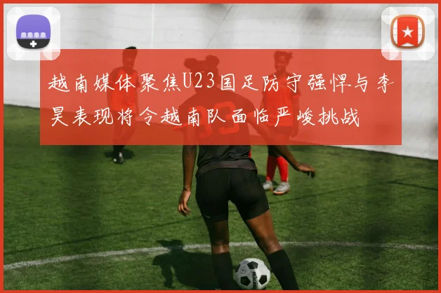 越南媒体聚焦U23国足防守强悍与李昊表现将令越南队面临严峻挑战