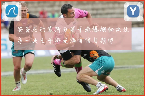 安芬尼西蒙斯分享手感爆棚秘诀让每一次出手都充满自信与期待