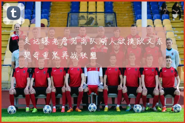 美记曝老詹若离队湖人欲换欧文东契奇重聚再战联盟