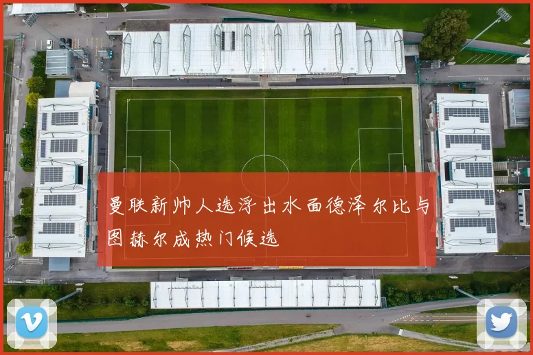 曼联新帅人选浮出水面德泽尔比与图赫尔成热门候选
