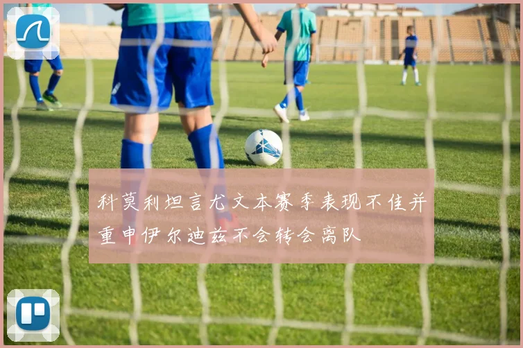科莫利坦言尤文本赛季表现不佳并重申伊尔迪兹不会转会离队